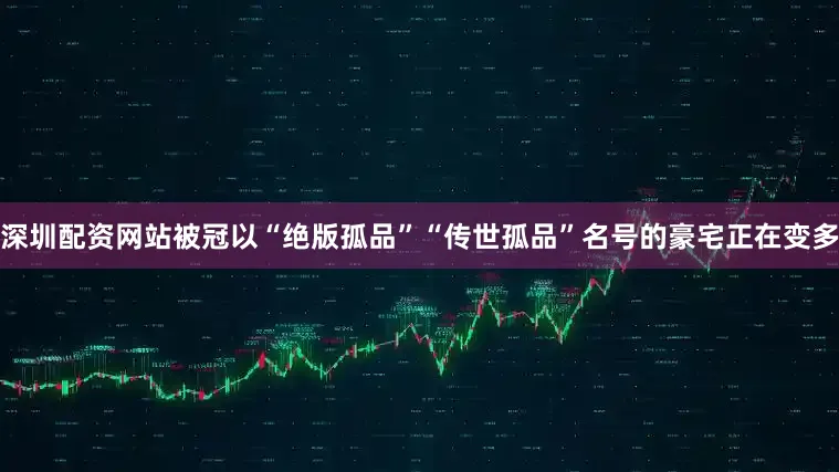 深圳配资网站被冠以“绝版孤品”“传世孤品”名号的豪宅正在变多