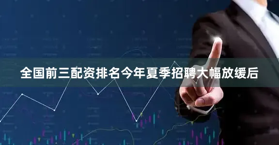 全国前三配资排名今年夏季招聘大幅放缓后