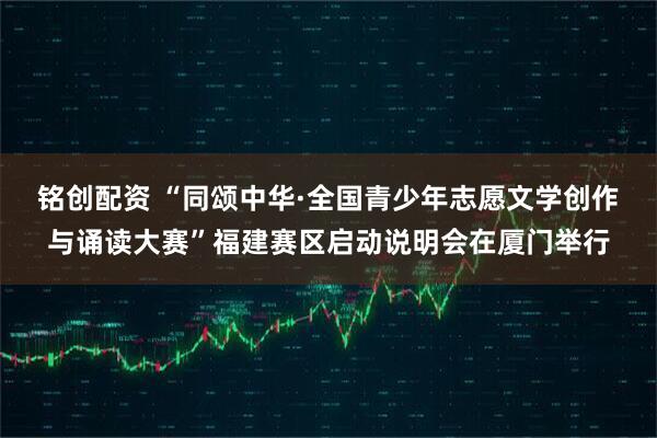 铭创配资 “同颂中华·全国青少年志愿文学创作与诵读大赛”福建赛区启动说明会在厦门举行