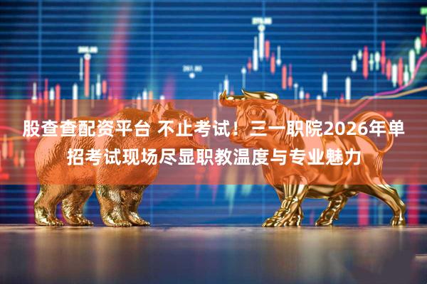 股查查配资平台 不止考试！三一职院2026年单招考试现场尽显职教温度与专业魅力