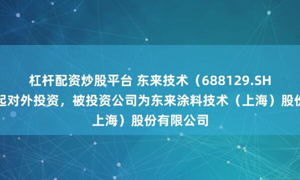 杠杆配资炒股平台 东来技术（688129.SH）新增一起对外投资，被投资公司为东来涂料技术（上海）股份有限公司