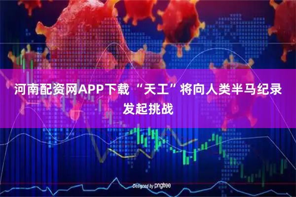 河南配资网APP下载 “天工”将向人类半马纪录发起挑战