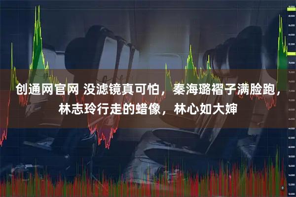 创通网官网 没滤镜真可怕，秦海璐褶子满脸跑，林志玲行走的蜡像，林心如大婶