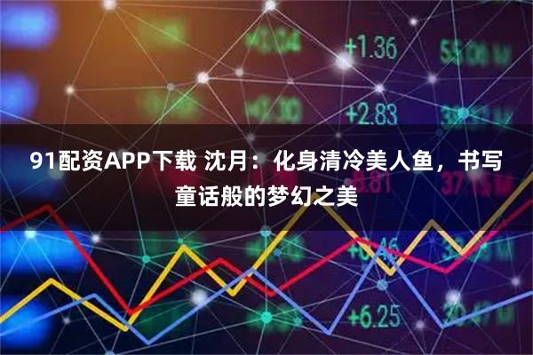 91配资APP下载 沈月：化身清冷美人鱼，书写童话般的梦幻之美