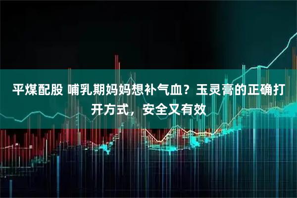 平煤配股 哺乳期妈妈想补气血?玉灵膏的正确打开方式,安全又有效