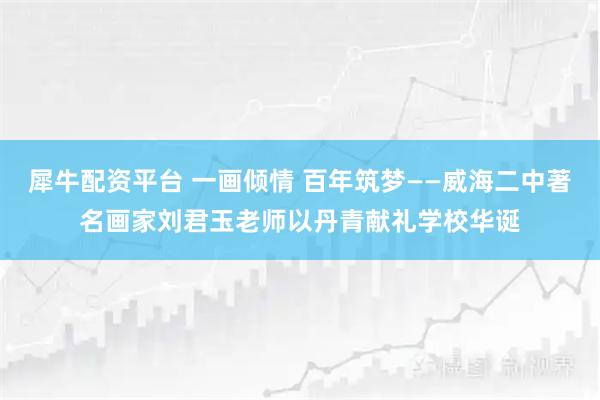 犀牛配资平台 一画倾情 百年筑梦——威海二中著名画家刘君玉老师以丹青献礼学校华诞