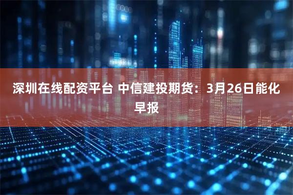 深圳在线配资平台 中信建投期货:3月26日能化早报