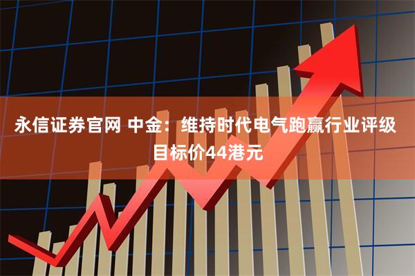 永信证券官网 中金：维持时代电气跑赢行业评级 目标价44港元