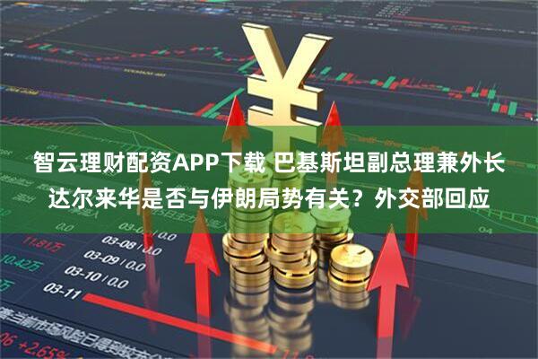 智云理财配资APP下载 巴基斯坦副总理兼外长达尔来华是否与伊朗局势有关？外交部回应