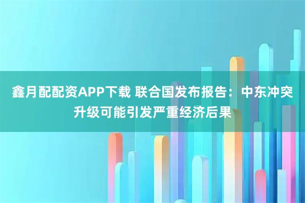 鑫月配配资APP下载 联合国发布报告：中东冲突升级可能引发严重经济后果