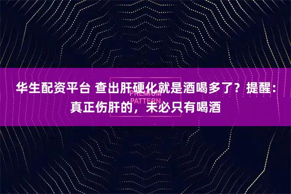 华生配资平台 查出肝硬化就是酒喝多了？提醒：真正伤肝的，未必只有喝酒