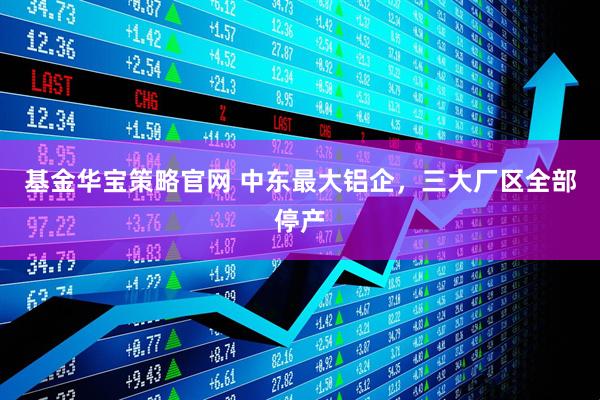 基金华宝策略官网 中东最大铝企,三大厂区全部停产