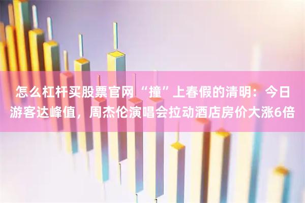 怎么杠杆买股票官网 “撞”上春假的清明：今日游客达峰值，周杰伦演唱会拉动酒店房价大涨6倍