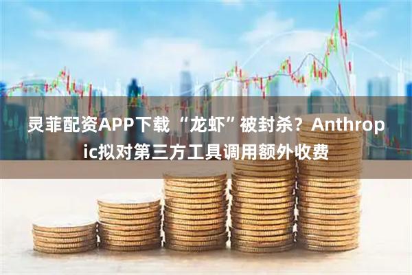 灵菲配资APP下载 “龙虾”被封杀？Anthropic拟对第三方工具调用额外收费