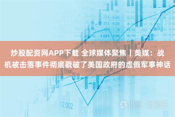 炒股配资网APP下载 全球媒体聚焦|美媒:战机被击落事件彻底戳破了美国政府的虚假军事神话