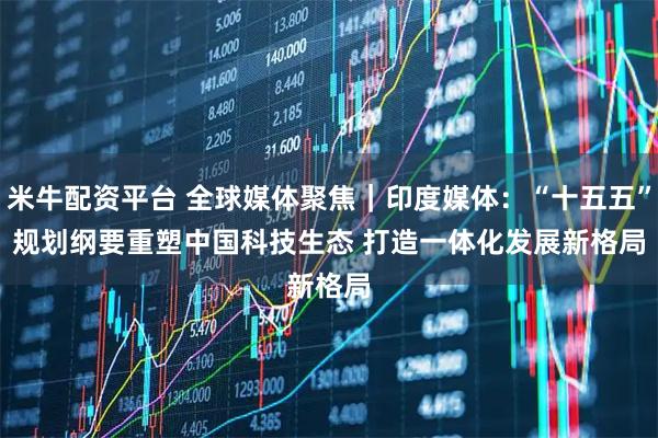 米牛配资平台 全球媒体聚焦|印度媒体:“十五五”规划纲要重塑中国科技生态 打造一体化发展新格局