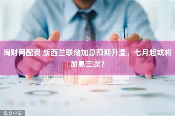 淘财网配资 新西兰联储加息预期升温,七月起或将加息三次?