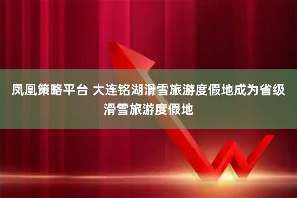 凤凰策略平台 大连铭湖滑雪旅游度假地成为省级滑雪旅游度假地