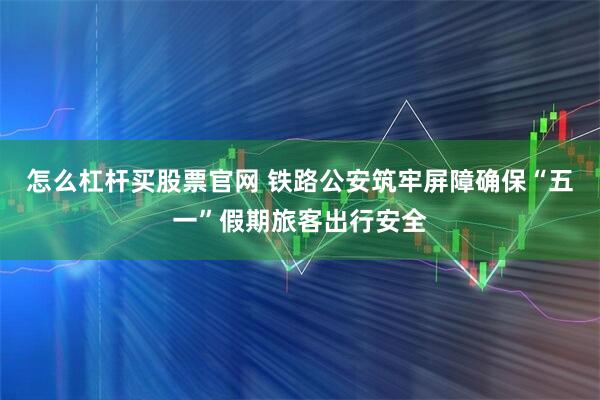 怎么杠杆买股票官网 铁路公安筑牢屏障确保“五一”假期旅客出行安全