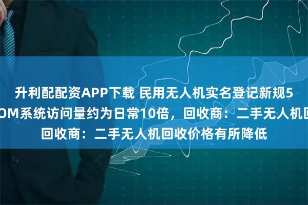 升利配配资APP下载 民用无人机实名登记新规5月1日起实施，UOM系统访问量约为日常10倍，回收商：二手无人机回收价格有所降低