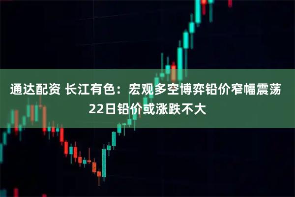 通达配资 长江有色:宏观多空博弈铅价窄幅震荡 22日铅价或涨跌不大