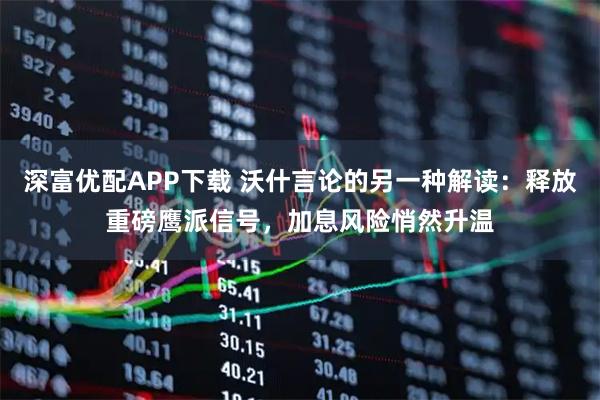 深富优配APP下载 沃什言论的另一种解读：释放重磅鹰派信号，加息风险悄然升温