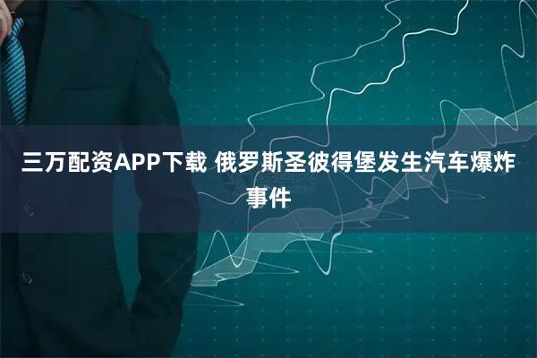 三万配资APP下载 俄罗斯圣彼得堡发生汽车爆炸事件
