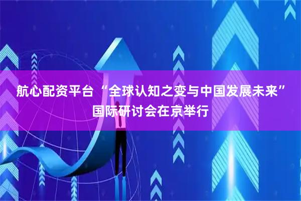 航心配资平台 “全球认知之变与中国发展未来”国际研讨会在京举行