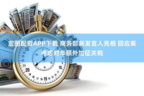 宏图配资APP下载 商务部新发言人亮相 回应美考虑对华额外加征关税