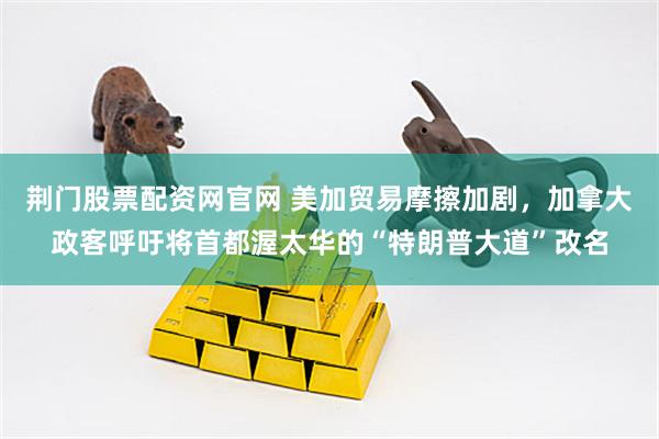 荆门股票配资网官网 美加贸易摩擦加剧，加拿大政客呼吁将首都渥太华的“特朗普大道”改名