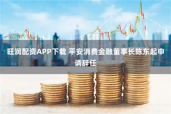 旺润配资APP下载 平安消费金融董事长陈东起申请辞任