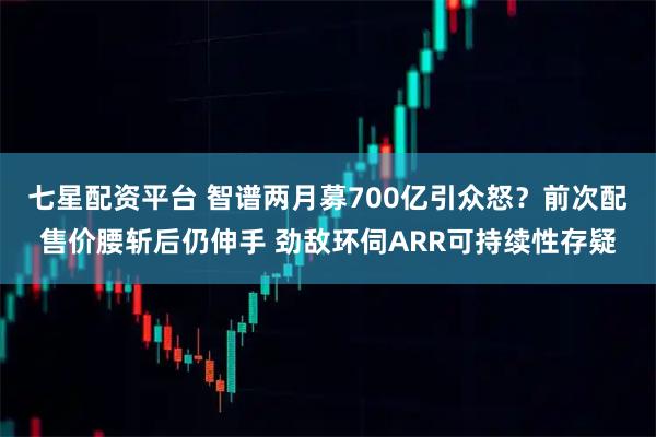 七星配资平台 智谱两月募700亿引众怒？前次配售价腰斩后仍伸手 劲敌环伺ARR可持续性存疑